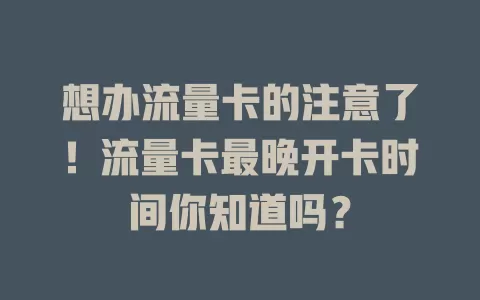 想办流量卡的注意了！流量卡最晚开卡时间你知道吗？