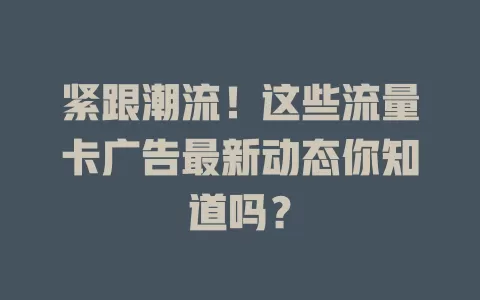 紧跟潮流！这些流量卡广告最新动态你知道吗？