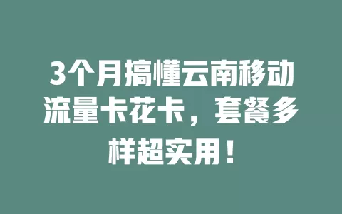 3个月搞懂云南移动流量卡花卡，套餐多样超实用！
