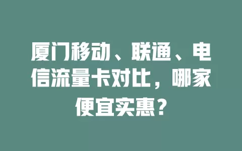 厦门移动、联通、电信流量卡对比，哪家便宜实惠？