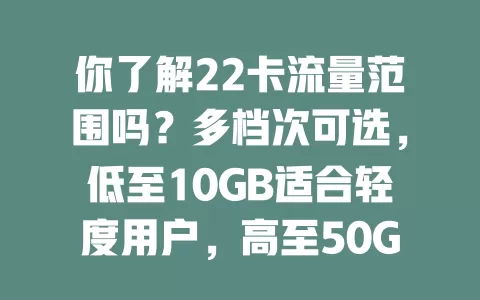 你了解22卡流量范围吗？多档次可选，低至10GB适合轻度用户，高至50GB+满足流量大户，按需选避免浪费，助你明智选卡享便捷网络