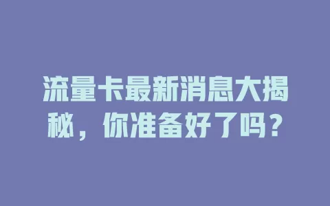 流量卡最新消息大揭秘，你准备好了吗？