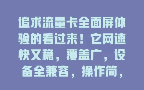 追求流量卡全面屏体验的看过来！它网速快又稳，覆盖广，设备全兼容，操作简，客服贴心，给你全新网络体验，畅享畅快网络生活