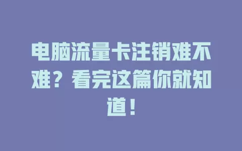 电脑流量卡注销难不难？看完这篇你就知道！