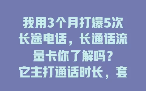 我用3个月打爆5次长途电话，长通话流量卡你了解吗？

它主打通话时长，套餐优惠通话多。销售人士用它洽谈业务超顺畅，常与亲人联系的也能尽情倾诉不担心话费。选卡时关注通话质量、时长及超出收费，还有流量也不能忘，它是通话好选择！