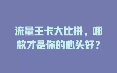 流量王卡大比拼，哪款才是你的心头好？