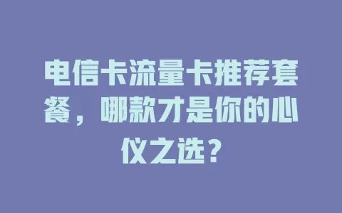 电信卡流量卡推荐套餐，哪款才是你的心仪之选？
