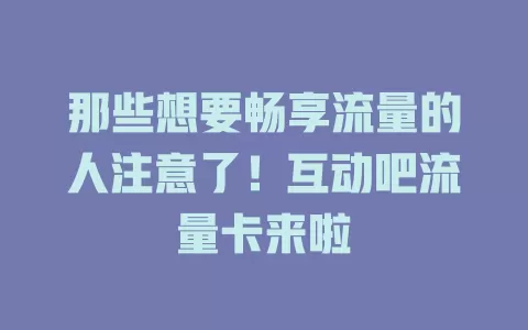那些想要畅享流量的人注意了！互动吧流量卡来啦
