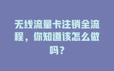 无线流量卡注销全流程，你知道该怎么做吗？