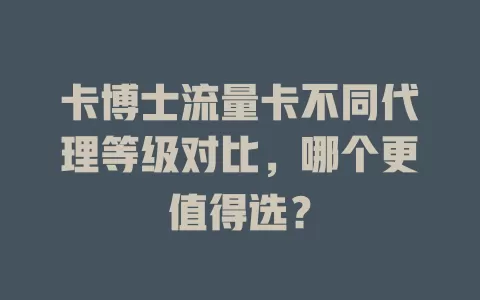 卡博士流量卡不同代理等级对比，哪个更值得选？