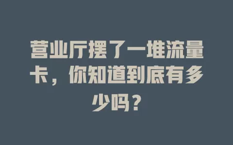营业厅摆了一堆流量卡，你知道到底有多少吗？