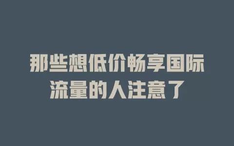 那些想低价畅享国际流量的人注意了