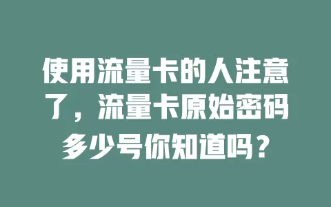 使用流量卡的人注意了，流量卡原始密码多少号你知道吗？