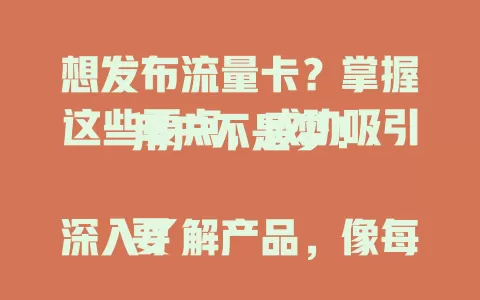 想发布流量卡？掌握这些要点，成功吸引用户不是梦！

要深入了解产品，像每月 100GB 流量、30 天有效期等。精准定位用户群体，针对不同人群突出优势。制定发布策略，用社交媒体预热，发布时介绍特色。选对渠道，保持互动，占据市场一席之地！