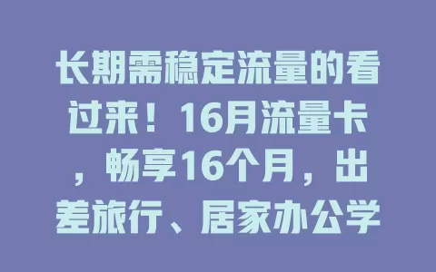 长期需稳定流量的看过来！16月流量卡，畅享16个月，出差旅行、居家办公学习都不愁，流量足还便捷！