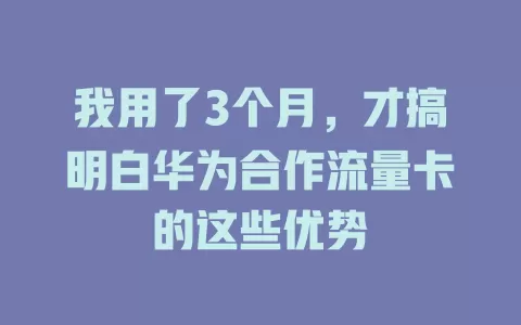 我用了3个月，才搞明白华为合作流量卡的这些优势