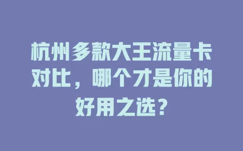 杭州多款大王流量卡对比，哪个才是你的好用之选？