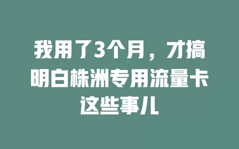 我用了3个月，才搞明白株洲专用流量卡这些事儿