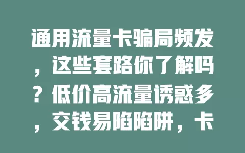 通用流量卡骗局频发，这些套路你了解吗？低价高流量诱惑多，交钱易陷陷阱，卡信息假，使用问题多，还有假充运营商的。快学防骗法，谨慎选卡保安全