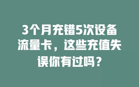 3个月充错5次设备流量卡，这些充值失误你有过吗？