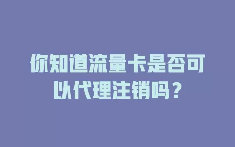 你知道流量卡是否可以代理注销吗？