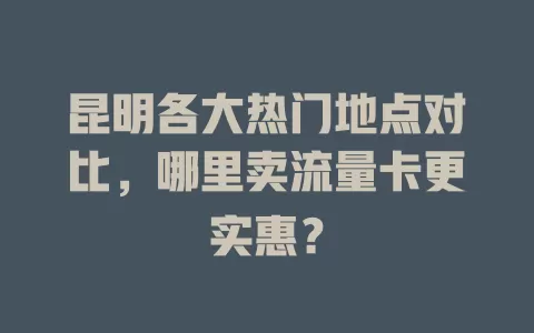 昆明各大热门地点对比，哪里卖流量卡更实惠？