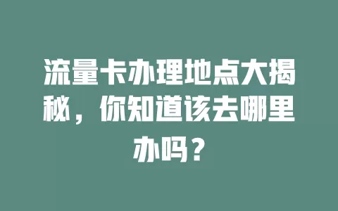 流量卡办理地点大揭秘，你知道该去哪里办吗？