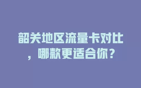 韶关地区流量卡对比，哪款更适合你？