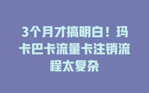 3个月才搞明白！玛卡巴卡流量卡注销流程太复杂