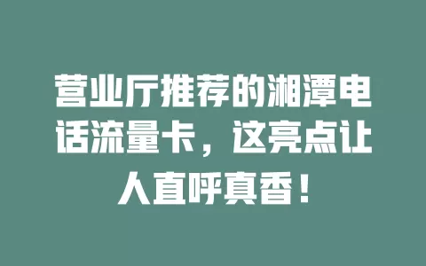 营业厅推荐的湘潭电话流量卡，这亮点让人直呼真香！