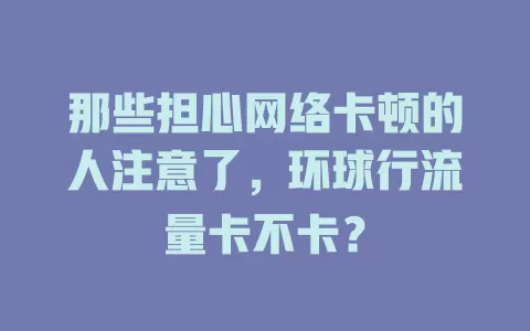 那些担心网络卡顿的人注意了，环球行流量卡不卡？