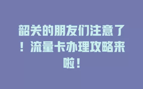 韶关的朋友们注意了！流量卡办理攻略来啦！