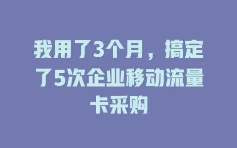 我用了3个月，搞定了5次企业移动流量卡采购
