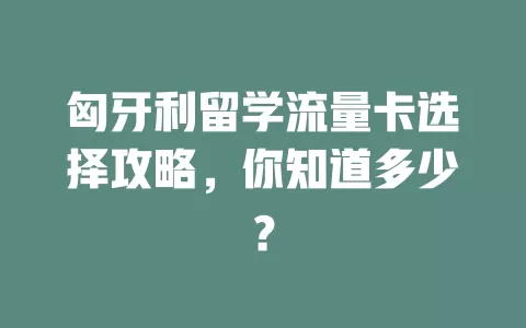 匈牙利留学流量卡选择攻略，你知道多少？