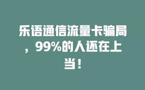 乐语通信流量卡骗局，99%的人还在上当！