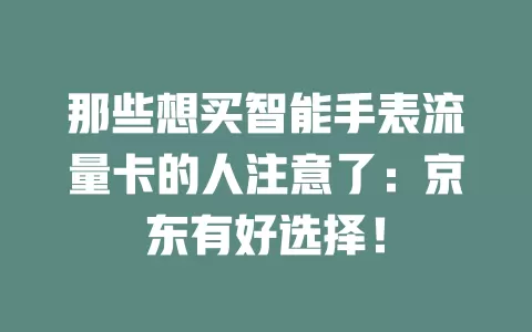 那些想买智能手表流量卡的人注意了：京东有好选择！
