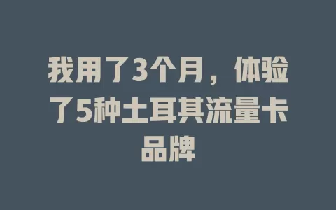 我用了3个月，体验了5种土耳其流量卡品牌