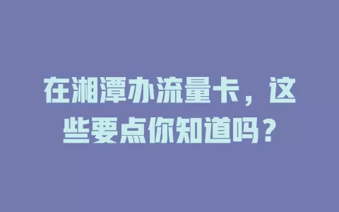 在湘潭办流量卡，这些要点你知道吗？