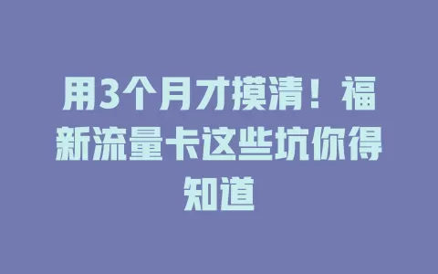 用3个月才摸清！福新流量卡这些坑你得知道