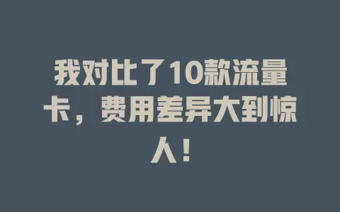 我对比了10款流量卡，费用差异大到惊人！