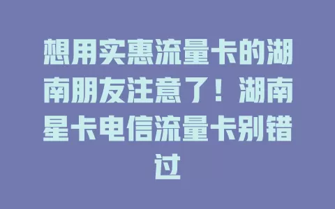 想用实惠流量卡的湖南朋友注意了！湖南星卡电信流量卡别错过