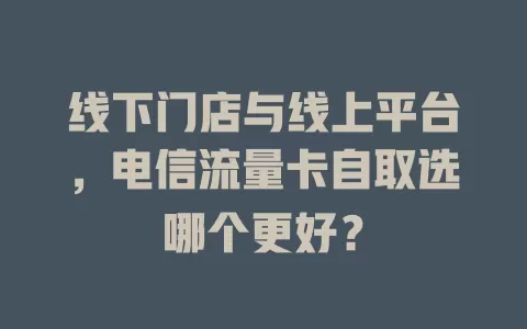 线下门店与线上平台，电信流量卡自取选哪个更好？