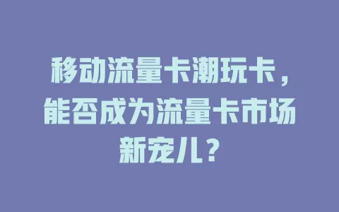 移动流量卡潮玩卡，能否成为流量卡市场新宠儿？