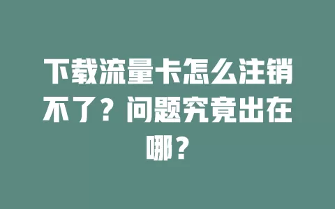 下载流量卡怎么注销不了？问题究竟出在哪？