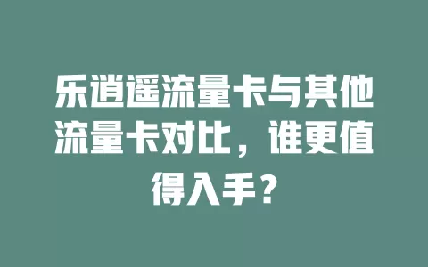 乐逍遥流量卡与其他流量卡对比，谁更值得入手？