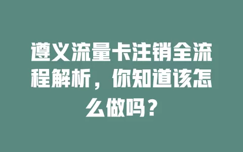 遵义流量卡注销全流程解析，你知道该怎么做吗？