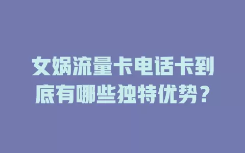 女娲流量卡电话卡到底有哪些独特优势？