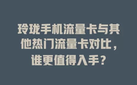 玲珑手机流量卡与其他热门流量卡对比，谁更值得入手？