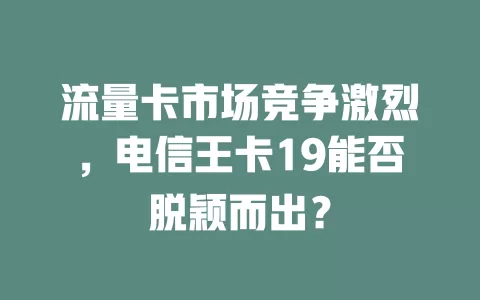 流量卡市场竞争激烈，电信王卡19能否脱颖而出？