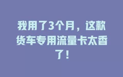我用了3个月，这款货车专用流量卡太香了！